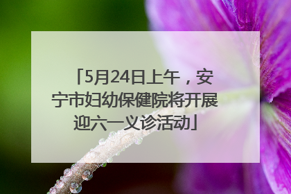 5月24日上午，安宁市妇幼保健院将开展迎六一义诊活动