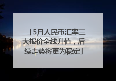 5月人民币汇率三大报价全线升值，后续走势将更为稳定