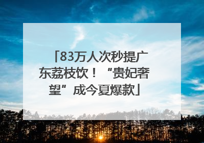 83万人次秒提广东荔枝饮！“贵妃奢望”成今夏爆款